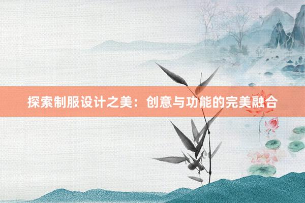 探索制服设计之美：创意与功能的完美融合